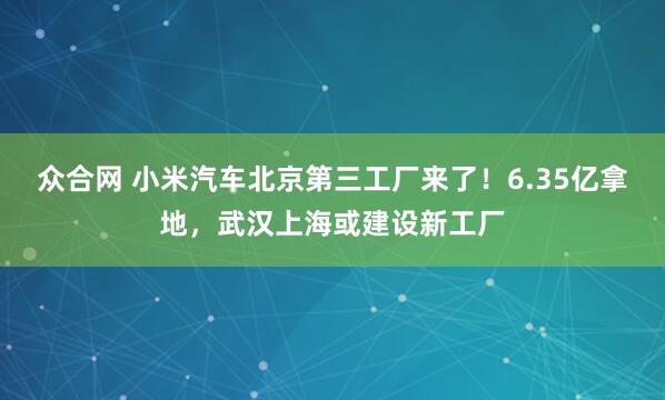 众合网 小米汽车北京第三工厂来了！6.35亿拿地，武汉上海或建设新工厂