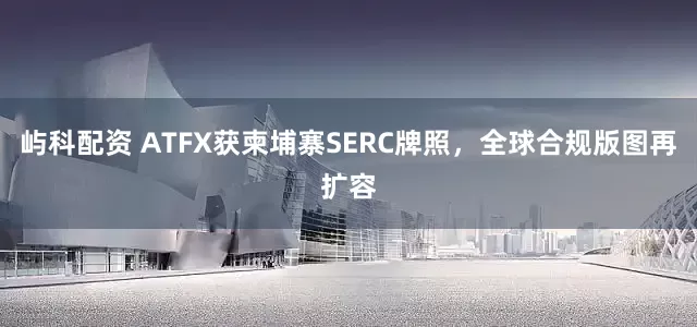 屿科配资 ATFX获柬埔寨SERC牌照，全球合规版图再扩容