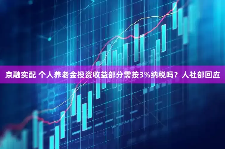 京融实配 个人养老金投资收益部分需按3%纳税吗？人社部回应