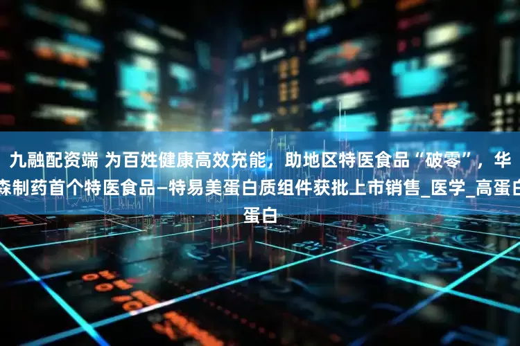 九融配资端 为百姓健康高效充能，助地区特医食品“破零”，华森制药首个特医食品—特易美蛋白质组件获批上市销售_医学_高蛋白