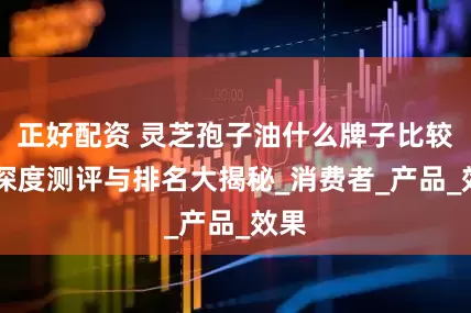 正好配资 灵芝孢子油什么牌子比较好 深度测评与排名大揭秘_消费者_产品_效果