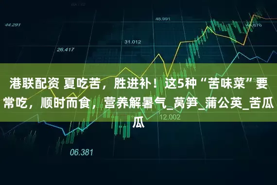 港联配资 夏吃苦，胜进补！这5种“苦味菜”要常吃，顺时而食，营养解暑气_莴笋_蒲公英_苦瓜