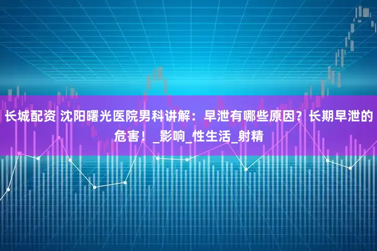 长城配资 沈阳曙光医院男科讲解：早泄有哪些原因？长期早泄的危害！_影响_性生活_射精