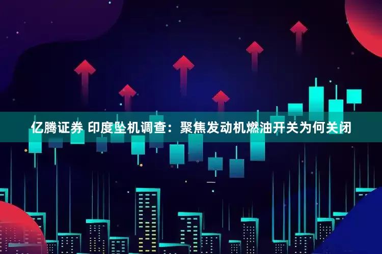 亿腾证券 印度坠机调查：聚焦发动机燃油开关为何关闭