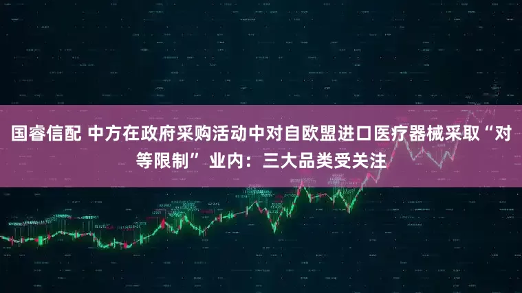 国睿信配 中方在政府采购活动中对自欧盟进口医疗器械采取“对等限制” 业内：三大品类受关注