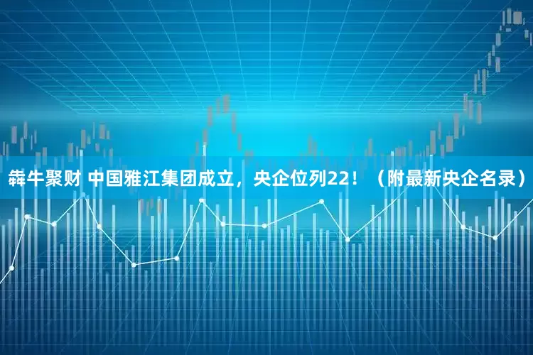 犇牛聚财 中国雅江集团成立，央企位列22！（附最新央企名录）