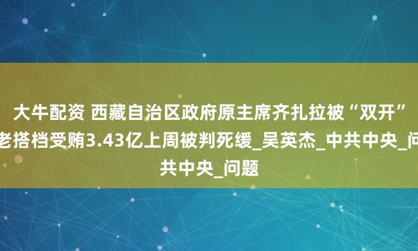 大牛配资 西藏自治区政府原主席齐扎拉被“双开”，老搭档受贿3.43亿上周被判死缓_吴英杰_中共中央_问题