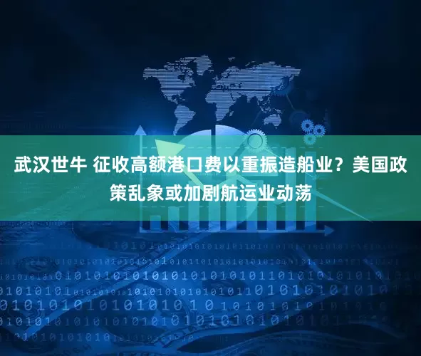武汉世牛 征收高额港口费以重振造船业？美国政策乱象或加剧航运业动荡