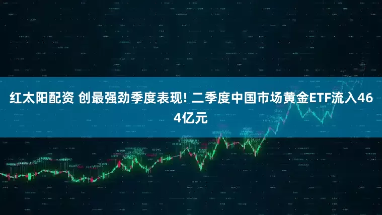 红太阳配资 创最强劲季度表现! 二季度中国市场黄金ETF流入464亿元