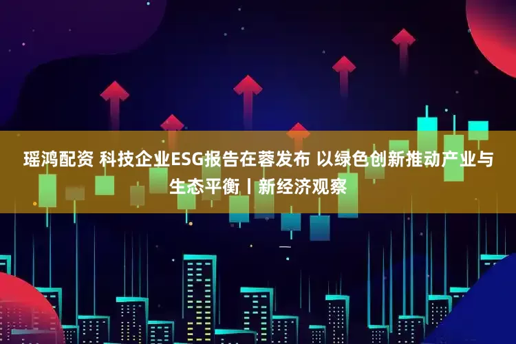 瑶鸿配资 科技企业ESG报告在蓉发布 以绿色创新推动产业与生态平衡丨新经济观察