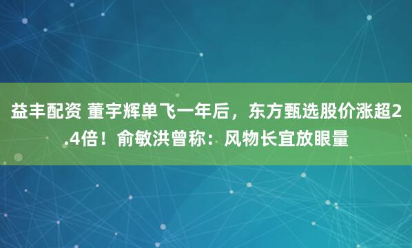 益丰配资 董宇辉单飞一年后，东方甄选股价涨超2.4倍！俞敏洪曾称：风物长宜放眼量