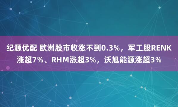 纪源优配 欧洲股市收涨不到0.3%，军工股RENK涨超7%、RHM涨超3%，沃旭能源涨超3%