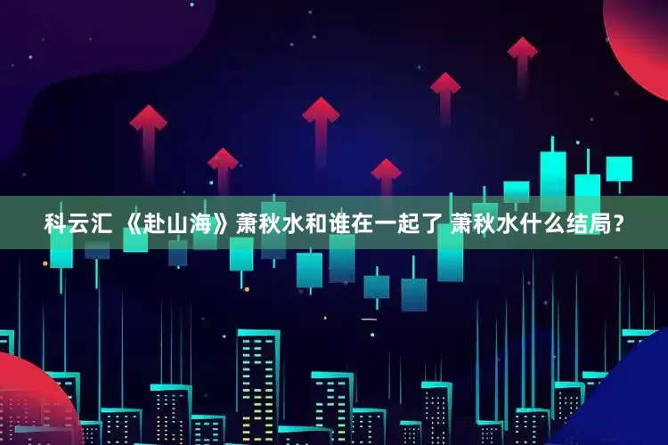 科云汇 《赴山海》萧秋水和谁在一起了 萧秋水什么结局？