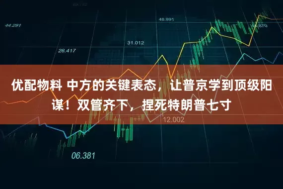 优配物料 中方的关键表态，让普京学到顶级阳谋！双管齐下，捏死特朗普七寸