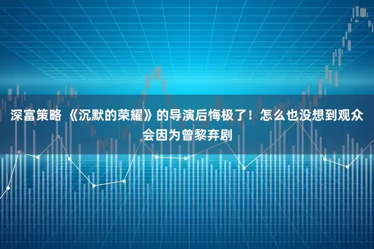深富策略 《沉默的荣耀》的导演后悔极了！怎么也没想到观众会因为曾黎弃剧