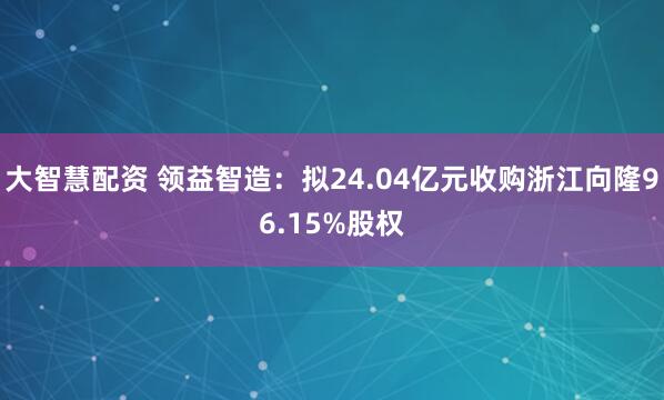 大智慧配资 领益智造：拟24.04亿元收购浙江向隆96.15%股权