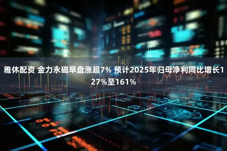 雅休配资 金力永磁早盘涨超7% 预计2025年归母净利同比增长127%至161%
