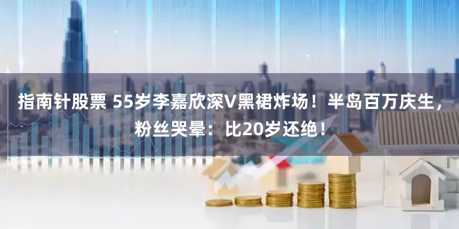 指南针股票 55岁李嘉欣深V黑裙炸场！半岛百万庆生，粉丝哭晕：比20岁还绝！
