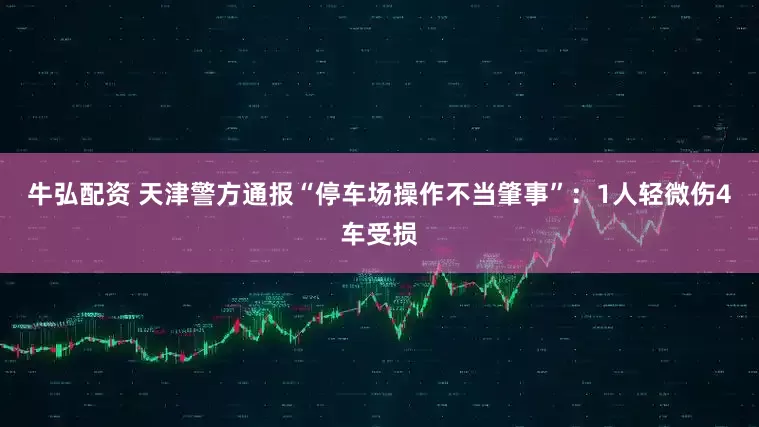 牛弘配资 天津警方通报“停车场操作不当肇事”：1人轻微伤4车受损