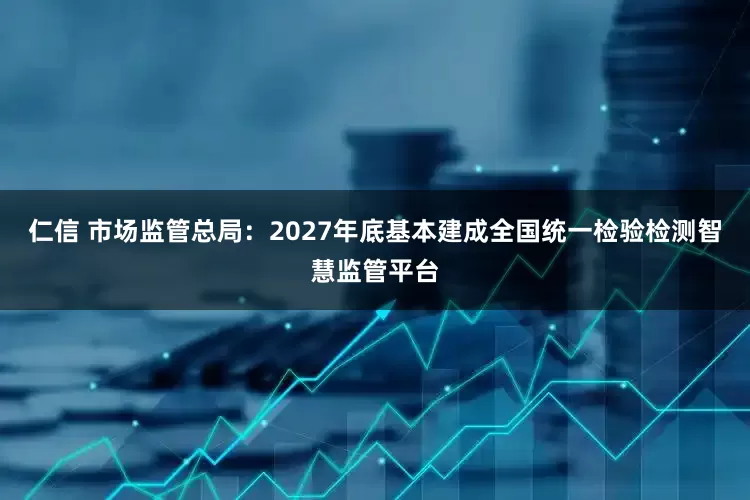 仁信 市场监管总局：2027年底基本建成全国统一检验检测智慧监管平台